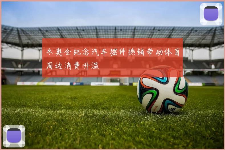 冬奥会纪念汽车摆件热销带动体育周边消费升温