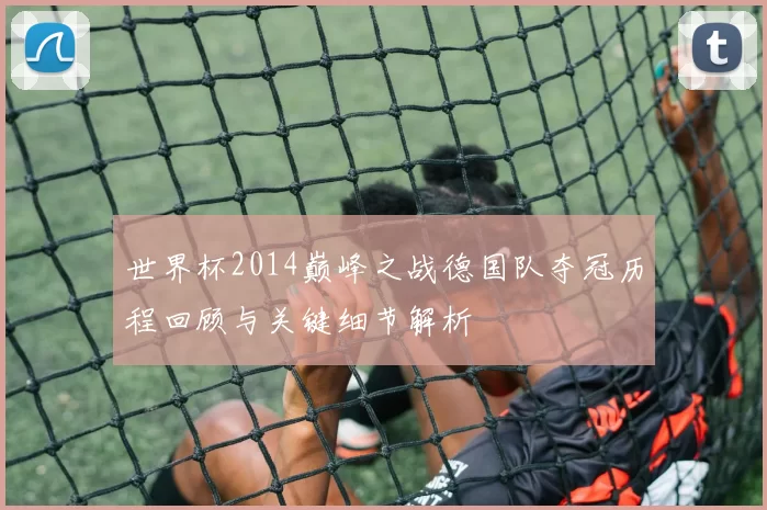 世界杯2014巅峰之战德国队夺冠历程回顾与关键细节解析