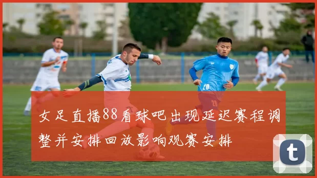 女足直播88看球吧出现延迟赛程调整并安排回放影响观赛安排