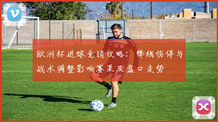 欧洲杯进球竞猜攻略：锋线伤停与战术调整影响赛果及盘口走势