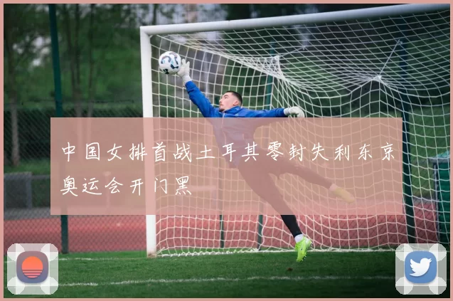 中国女排首战土耳其零封失利东京奥运会开门黑