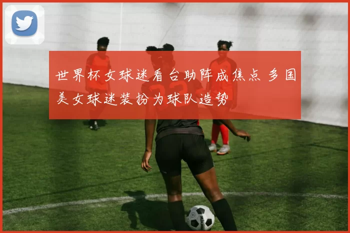 世界杯女球迷看台助阵成焦点 多国美女球迷装扮为球队造势