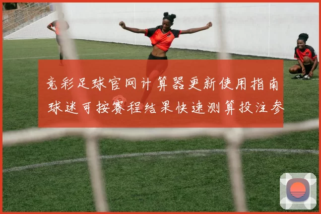 竞彩足球官网计算器更新使用指南 球迷可按赛程结果快速测算投注参考