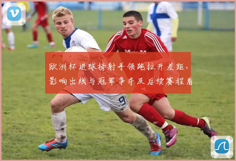 欧洲杯进球榜射手领跑拉开差距,影响出线与冠军争夺及后续赛程看点