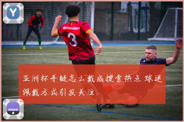 亚洲杯手链怎么戴成搜索热点 球迷佩戴方式引发关注