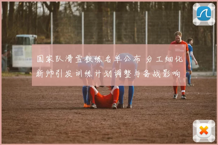 国家队滑雪教练名单公布 分工细化新帅引发训练计划调整与备战影响