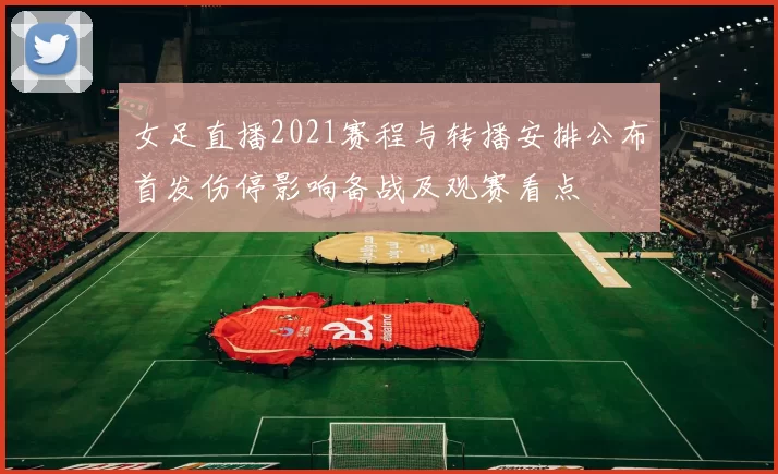 女足直播2021赛程与转播安排公布首发伤停影响备战及观赛看点