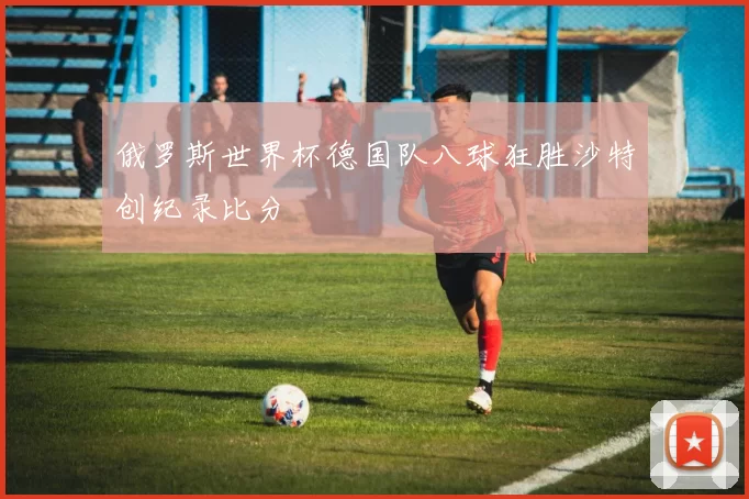 俄罗斯世界杯德国队八球狂胜沙特创纪录比分