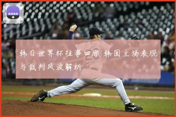 韩日世界杯往事回顾 韩国主场表现与裁判风波解析