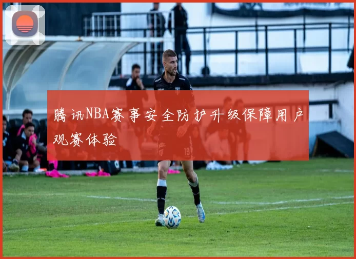 腾讯NBA赛事安全防护升级保障用户观赛体验
