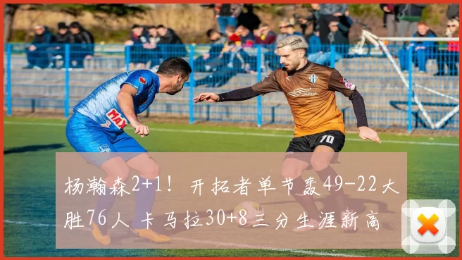 杨瀚森2+1！开拓者单节轰49-22大胜76人 卡马拉30+8三分生涯新高