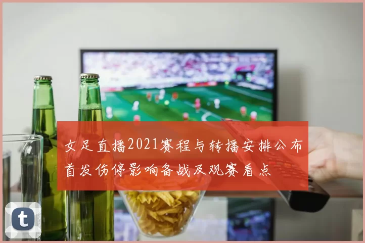 女足直播2021赛程与转播安排公布首发伤停影响备战及观赛看点