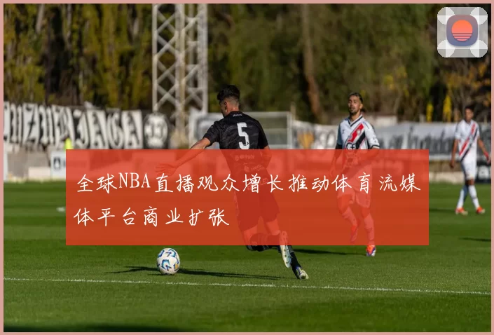 全球NBA直播观众增长推动体育流媒体平台商业扩张