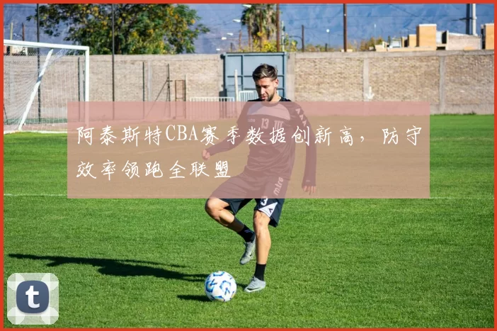 阿泰斯特CBA赛季数据创新高,防守效率领跑全联盟