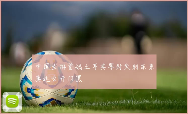 中国女排首战土耳其零封失利东京奥运会开门黑