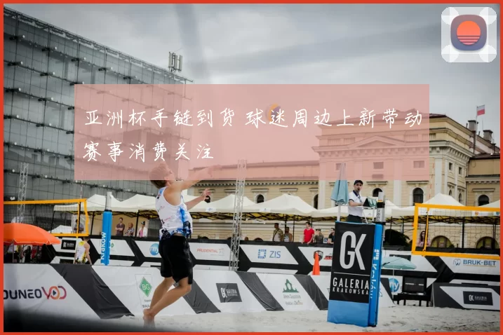 亚洲杯手链到货 球迷周边上新带动赛事消费关注