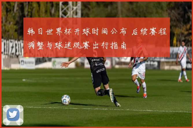 韩日世界杯开球时间公布 后续赛程调整与球迷观赛出行指南