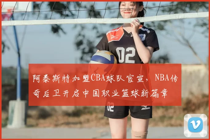 阿泰斯特加盟CBA球队官宣,NBA传奇后卫开启中国职业篮球新篇章