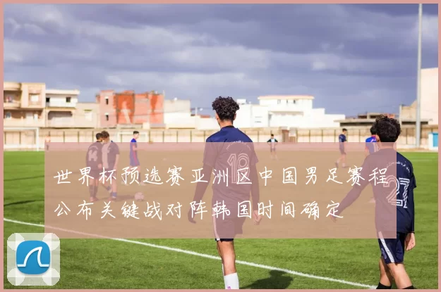 世界杯预选赛亚洲区中国男足赛程公布关键战对阵韩国时间确定