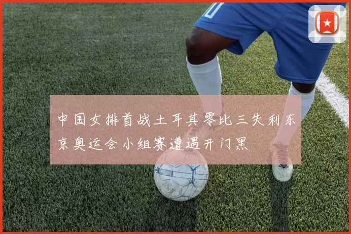 中国女排首战土耳其零比三失利东京奥运会小组赛遭遇开门黑