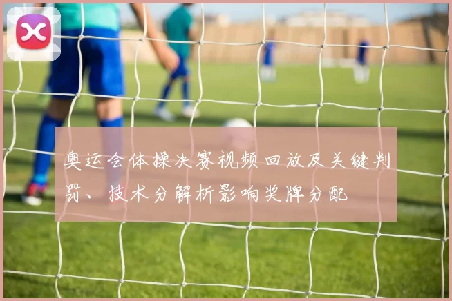 奥运会体操决赛视频回放及关键判罚、技术分解析影响奖牌分配