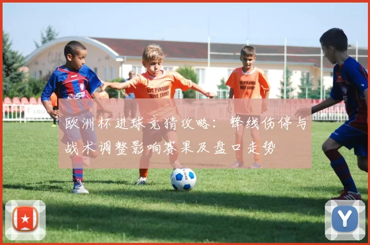 欧洲杯进球竞猜攻略：锋线伤停与战术调整影响赛果及盘口走势