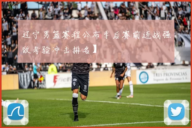 辽宁男篮赛程公布季后赛前连战强敌考验冲击排名】