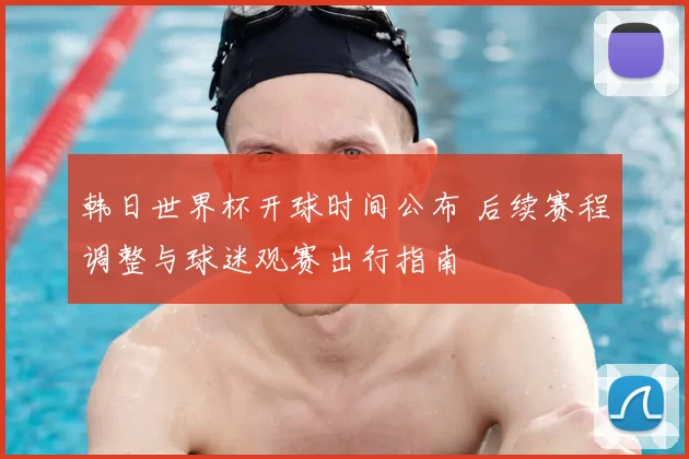 韩日世界杯开球时间公布 后续赛程调整与球迷观赛出行指南