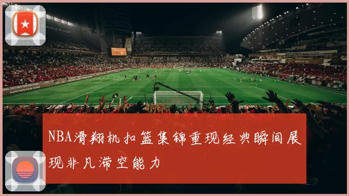 NBA滑翔机扣篮集锦重现经典瞬间展现非凡滞空能力