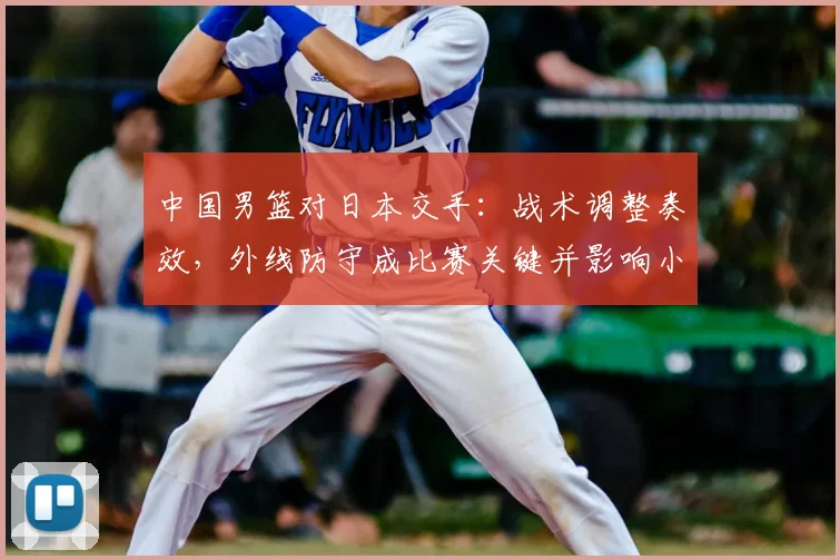 中国男篮对日本交手：战术调整奏效，外线防守成比赛关键并影响小组出线形势