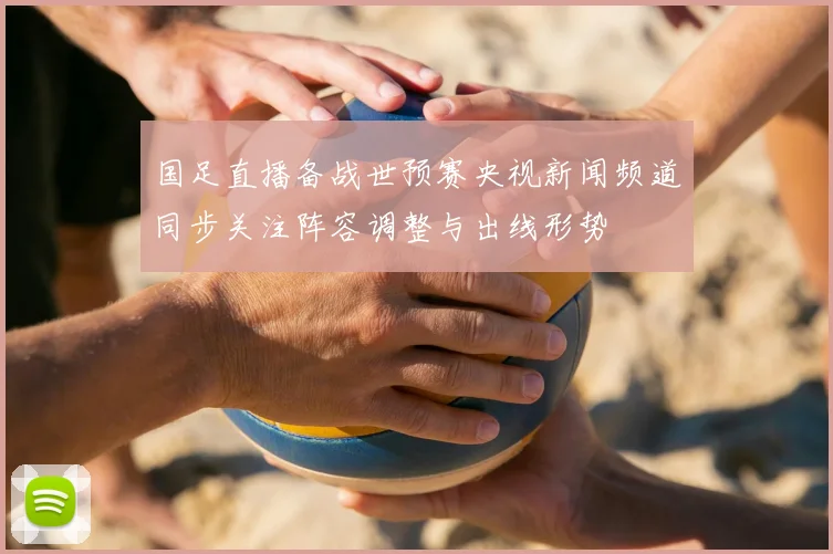 国足直播备战世预赛央视新闻频道同步关注阵容调整与出线形势