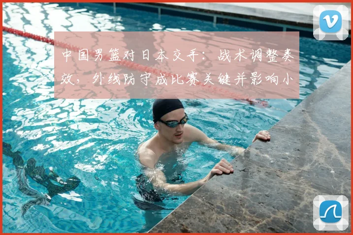 中国男篮对日本交手：战术调整奏效，外线防守成比赛关键并影响小组出线形势