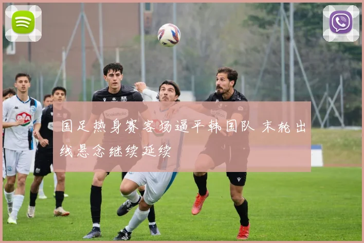 国足热身赛客场逼平韩国队 末轮出线悬念继续延续