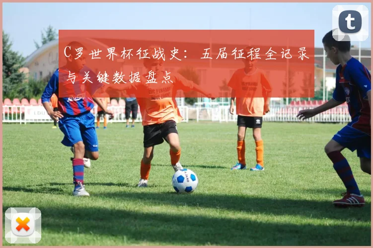 C罗世界杯征战史：五届征程全记录与关键数据盘点
