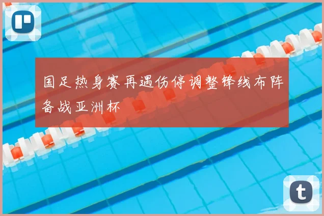 国足热身赛再遇伤停调整锋线布阵备战亚洲杯
