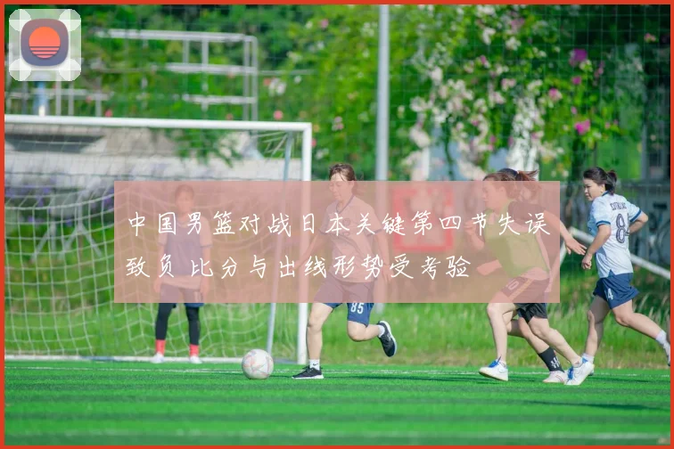 中国男篮对战日本关键第四节失误致负 比分与出线形势受考验