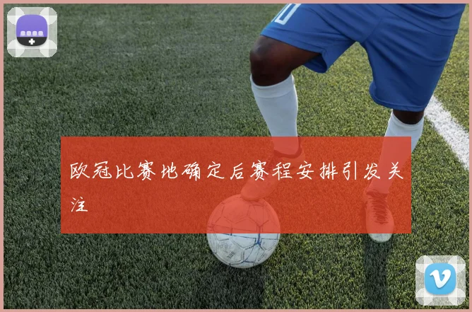欧冠比赛地确定后赛程安排引发关注