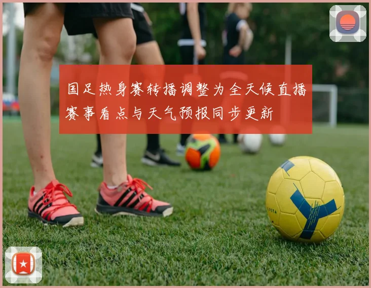 国足热身赛转播调整为全天候直播赛事看点与天气预报同步更新