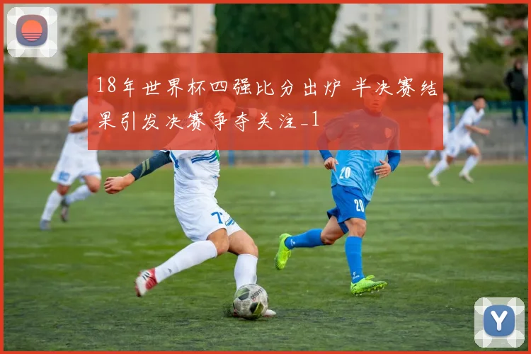 18年世界杯四强比分出炉 半决赛结果引发决赛争夺关注_1