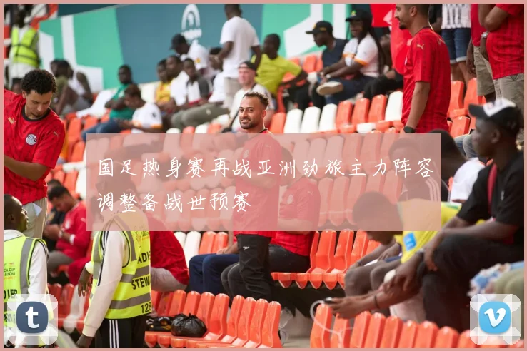 国足热身赛再战亚洲劲旅主力阵容调整备战世预赛