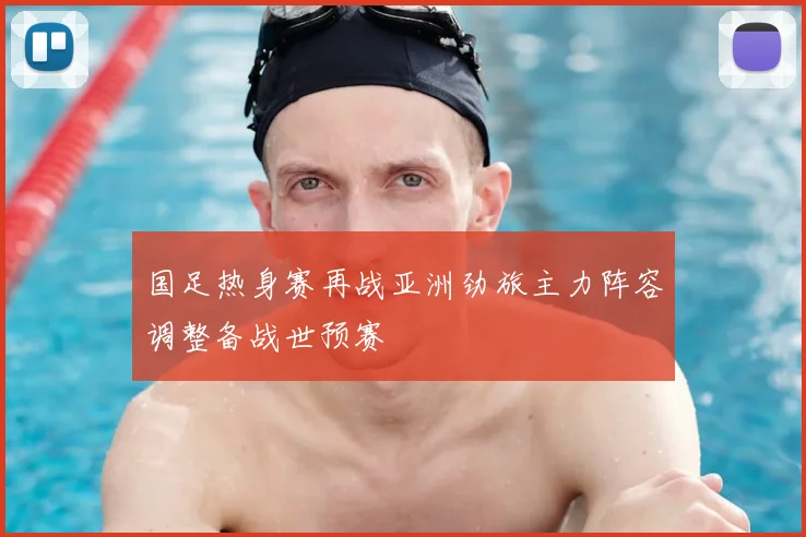 国足热身赛再战亚洲劲旅主力阵容调整备战世预赛