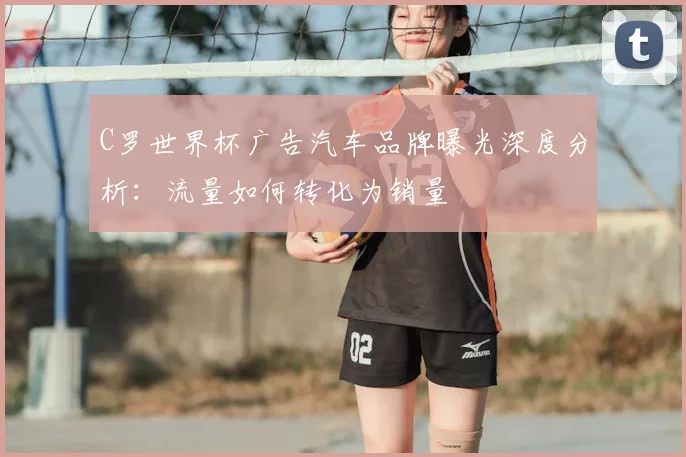 C罗世界杯广告汽车品牌曝光深度分析:流量如何转化为销量