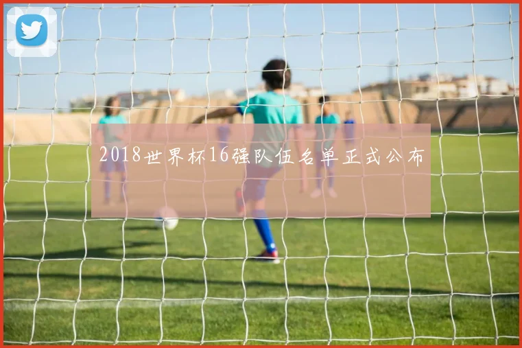 2018世界杯16强队伍名单正式公布