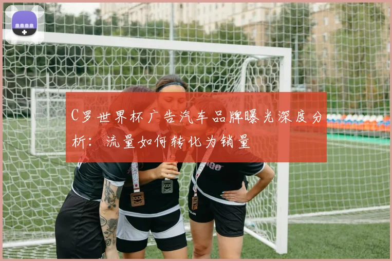 C罗世界杯广告汽车品牌曝光深度分析:流量如何转化为销量